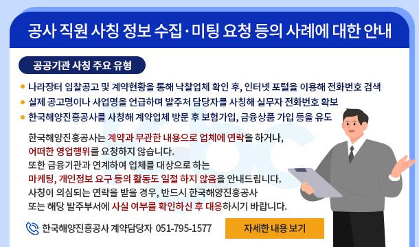 공사 직원 사칭 정보 수집·미팅 요청 등의 사례에 대한 안내 공공기관 사칭 주요 유형 -나라장터 입찰공고 및 계약현황을 통해 낙찰업체 확인 후, 인터넷 포털을 이용해 전화번호 검색 -실제 공고명이나 사업명을 언급하며 발주처 담당자를 사칭해 실무자 전화번호 확보 -한국해양진흥공사를 사칭해 계약업체 방문 후 보험가입, 금융상품 가입 등을 유도 한국해양진흥공사는 계약과 무관한 내용으로 업체에 연락을 하거나,  어떠한 영업행위를 요청하지 않습니다.  또한 금융기관과 연계하여 업체를 대상으로 하는  마케팅, 개인정보 요구 등의 활동도 일절 하지 않음을 안내드립니다. 사칭이 의심되는 연락을 받을 경우, 반드시 한국해양진흥공사 또는 해당 발주부서에 사실 여부를 확인하신 후 대응하시기 바랍니다. 한국해양진흥공사 계약담당자  051-795-1577  자세한 내용 보기