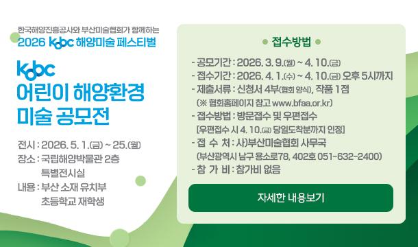 한국해양진흥공사와 부산미술협회가 함께하는 2026 kobc 해양미술 페스티벌 kobc 어린이 해양환경 미술 공모전 전시: 2026.5.1(금) ~ 25.(월) 장소: 국립해양박물관 2층 특별전시실 내용: 부산 소재 유치부 초등학교 재학상 접수방법 -공모기간:2026.3.9.(월) ~ 4.10.(금) -접수기간:2026.4.1.(수) ~ 4.10.(금) 오후 5시까지 -제출서류:신청서 4부(협회 양식), 작품 1점 (※협회홈페이지 참고 www.bfaa.or.kr) -접수방법 : 방문접수 및 우편접수 [우편접수 시 4. 10(금) 당일도착분까지 인정] -접수처: 사)부산미술협회 사무국 (부산광역시 남구 용소로78, 402호 051-6321-2400) -참가비:참가비 없음 자세한내용보기