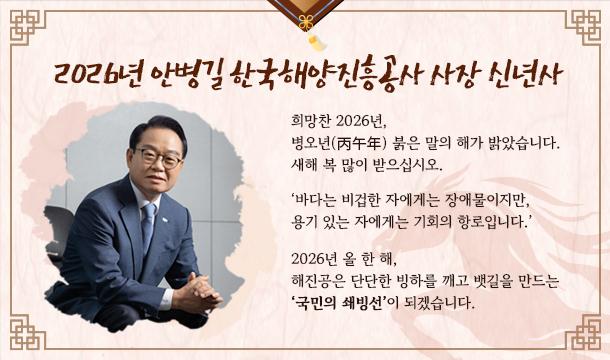 2026년 안병길 한국해양진흥공사 사장 신년사 희망찬 2026년, 병오년 붉은 말의 해가 밝았습니다. 새해 복 많이 받으십시오.  '바다는 비겁한 자에게는 장애물이지만, 용기 있는 자에게는 기회의 항로입니다.'  2026년 올 한 해, 해진공은 단단한 빙하를 깨고 뱃길을 만드는 '국민의 쇄빙선'이 되겠습니다.